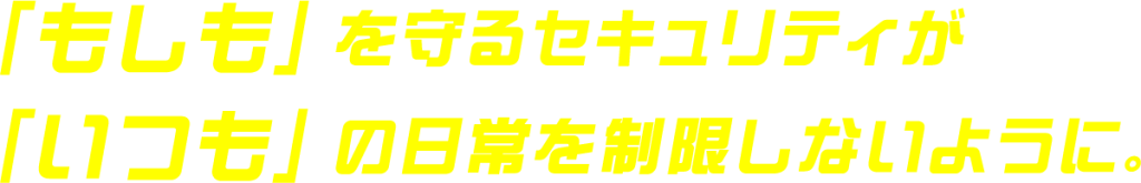 「もしも」を守るセキュリティが「いつも」の日常を制限しないように。